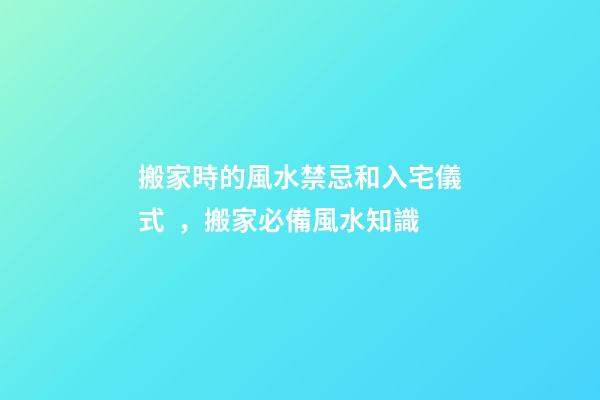 搬家時的風水禁忌和入宅儀式，搬家必備風水知識